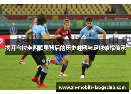揭开乌拉圭四颗星背后的历史谜团与足球荣耀传承