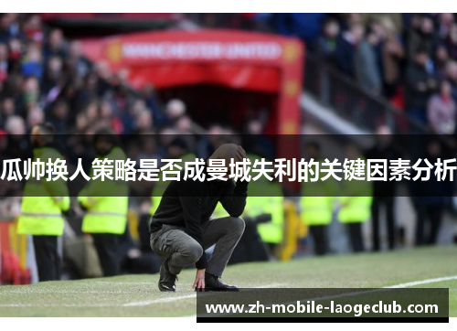 瓜帅换人策略是否成曼城失利的关键因素分析