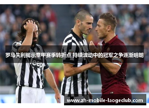 罗马失利揭示意甲赛季转折点 持续波动中的冠军之争逐渐明朗 罗马失利揭示意甲赛季转折点 持续波动中的冠军之争逐渐明朗