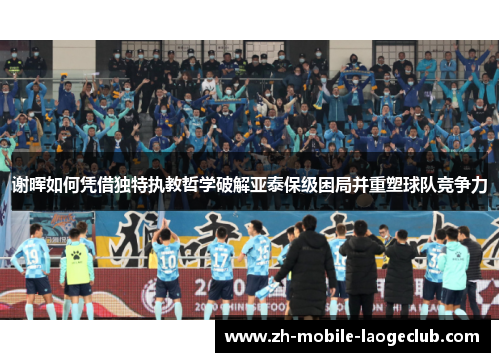 谢晖如何凭借独特执教哲学破解亚泰保级困局并重塑球队竞争力