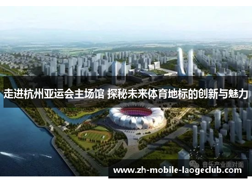 走进杭州亚运会主场馆 探秘未来体育地标的创新与魅力