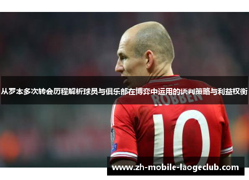 从罗本多次转会历程解析球员与俱乐部在博弈中运用的谈判策略与利益权衡