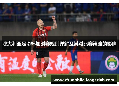 澳大利亚足协杯加时赛规则详解及其对比赛策略的影响