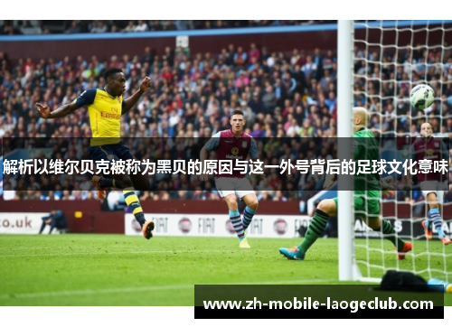 解析以维尔贝克被称为黑贝的原因与这一外号背后的足球文化意味