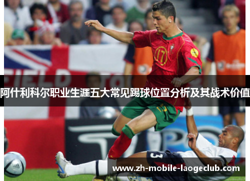 阿什利科尔职业生涯五大常见踢球位置分析及其战术价值