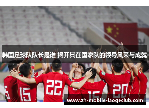韩国足球队队长是谁 揭开其在国家队的领导风采与成就 韩国足球队队长是谁 揭开其在国家队的领导风采与成就
