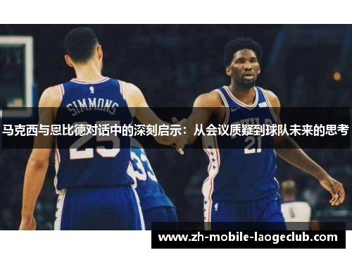 马克西与恩比德对话中的深刻启示:从会议质疑到球队未来的思考 马克西与恩比德对话中的深刻启示:从会议质疑到球队未来的思考