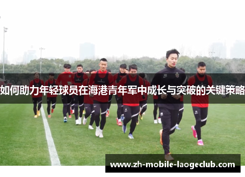 如何助力年轻球员在海港青年军中成长与突破的关键策略