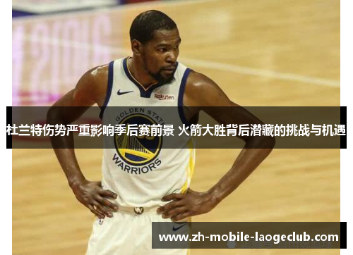 杜兰特伤势严重影响季后赛前景 火箭大胜背后潜藏的挑战与机遇 杜兰特伤势严重影响季后赛前景 火箭大胜背后潜藏的挑战与机遇