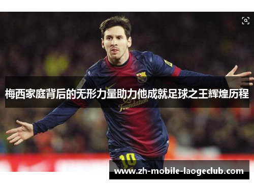 梅西家庭背后的无形力量助力他成就足球之王辉煌历程