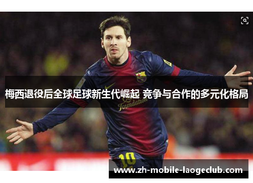 梅西退役后全球足球新生代崛起 竞争与合作的多元化格局