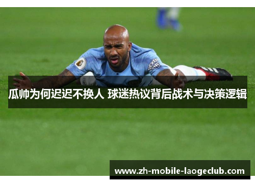 瓜帅为何迟迟不换人 球迷热议背后战术与决策逻辑