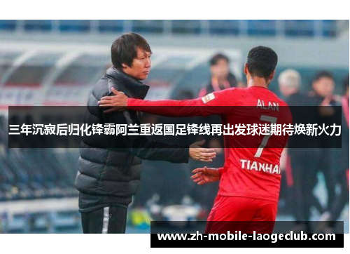 三年沉寂后归化锋霸阿兰重返国足锋线再出发球迷期待焕新火力
