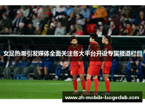 女足热潮引发媒体全面关注各大平台开设专属报道栏目
