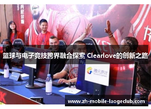 篮球与电子竞技跨界融合探索 Clearlove的创新之路 篮球与电子竞技跨界融合探索 Clearlove的创新之路