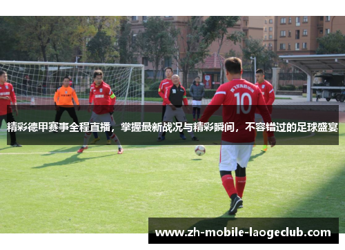 精彩德甲赛事全程直播，掌握最新战况与精彩瞬间，不容错过的足球盛宴