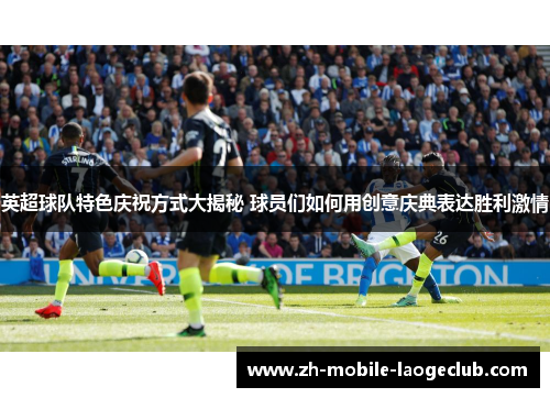 英超球队特色庆祝方式大揭秘 球员们如何用创意庆典表达胜利激情