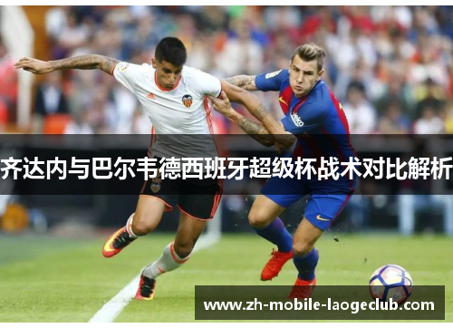 齐达内与巴尔韦德西班牙超级杯战术对比解析 齐达内与巴尔韦德西班牙超级杯战术对比解析