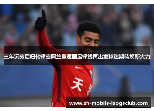 三年沉寂后归化锋霸阿兰重返国足锋线再出发球迷期待焕新火力