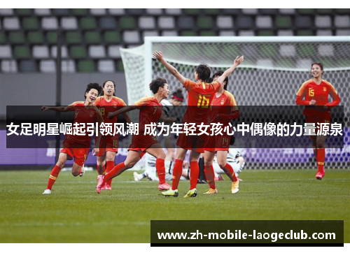 女足明星崛起引领风潮 成为年轻女孩心中偶像的力量源泉
