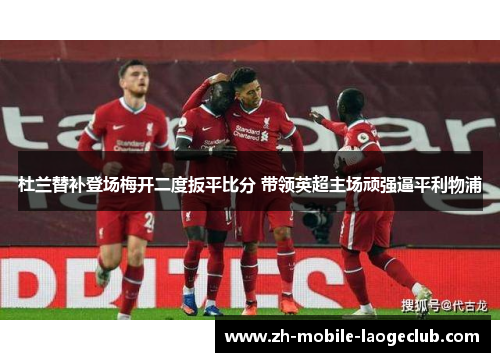 杜兰替补登场梅开二度扳平比分 带领英超主场顽强逼平利物浦